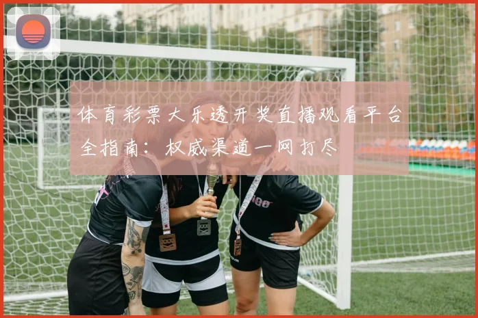 体育彩票大乐透开奖直播观看平台全指南:权威渠道一网打尽